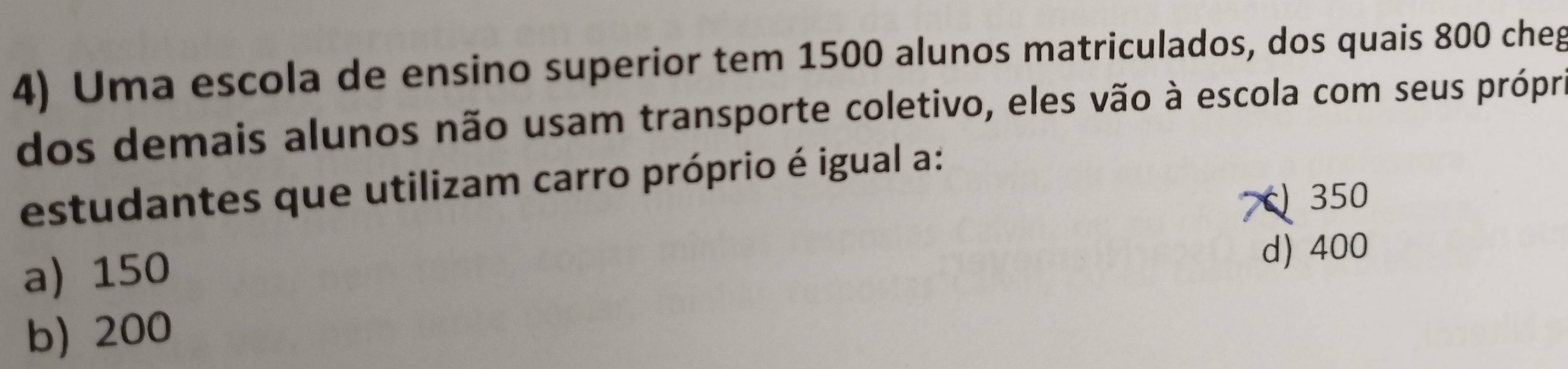 Uma escola de ensino superior tem 1500 alunos matriculados, dos quais 800 cheg
dos demais alunos não usam transporte coletivo, eles vão à escola com seus próprie
estudantes que utilizam carro próprio é igual a:
350
a 150 d) 400
b) 200