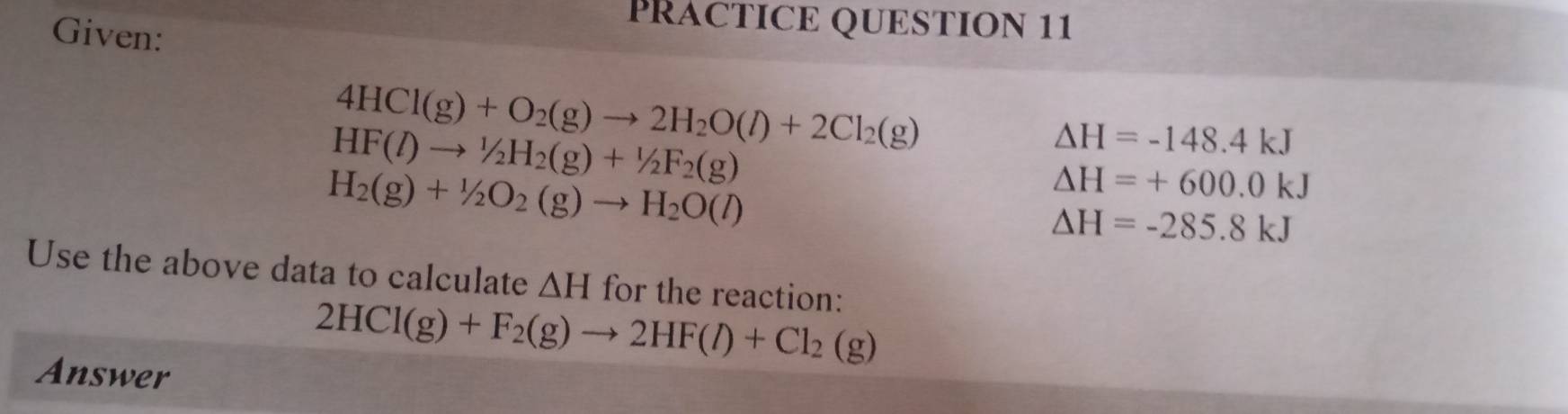 Given: 
PRACTICE QUESTION 11
4HCl(g)+O_2(g)to 2H_2O(l)+2Cl_2(g)
HF(l)to^1/_2H_2(g)+^1/_2F_2(g)
△ H=-148.4kJ
H_2(g)+1/2O_2(g)to H_2O(l)
△ H=+600.0kJ
△ H=-285.8kJ
Use the above data to calculate △ H for the reaction:
2HCl(g)+F_2(g)to 2HF(l)+Cl_2(g)
Answer