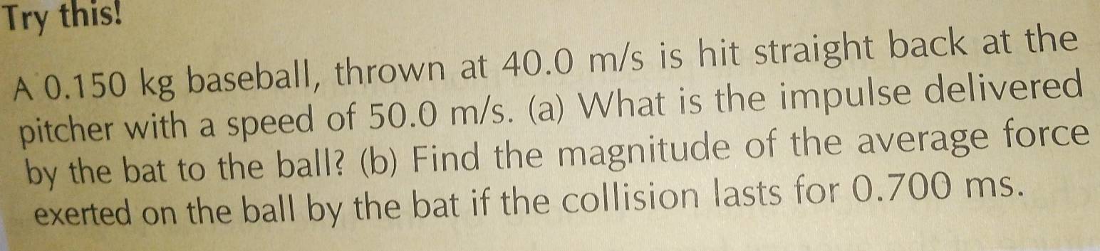 Try this! 
A 0.150 kg baseball, thrown at 40.0 m/s is hit straight back at the 
pitcher with a speed of 50.0 m/s. (a) What is the impulse delivered 
by the bat to the ball? (b) Find the magnitude of the average force 
exerted on the ball by the bat if the collision lasts for 0.700 ms.