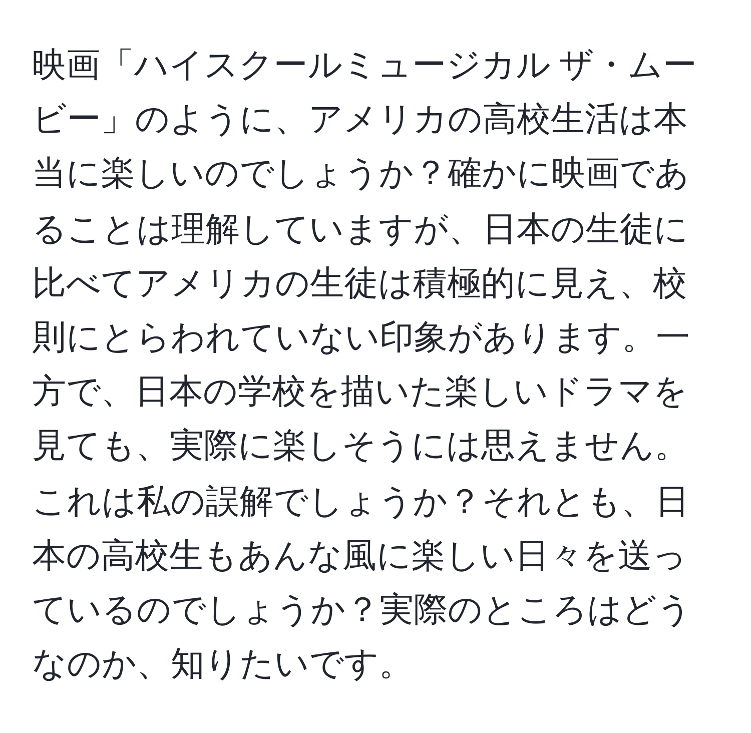 映画「ハイスクールミュージカル ザ・ムービー」のように、アメリカの高校生活は本当に楽しいのでしょうか？確かに映画であることは理解していますが、日本の生徒に比べてアメリカの生徒は積極的に見え、校則にとらわれていない印象があります。一方で、日本の学校を描いた楽しいドラマを見ても、実際に楽しそうには思えません。これは私の誤解でしょうか？それとも、日本の高校生もあんな風に楽しい日々を送っているのでしょうか？実際のところはどうなのか、知りたいです。