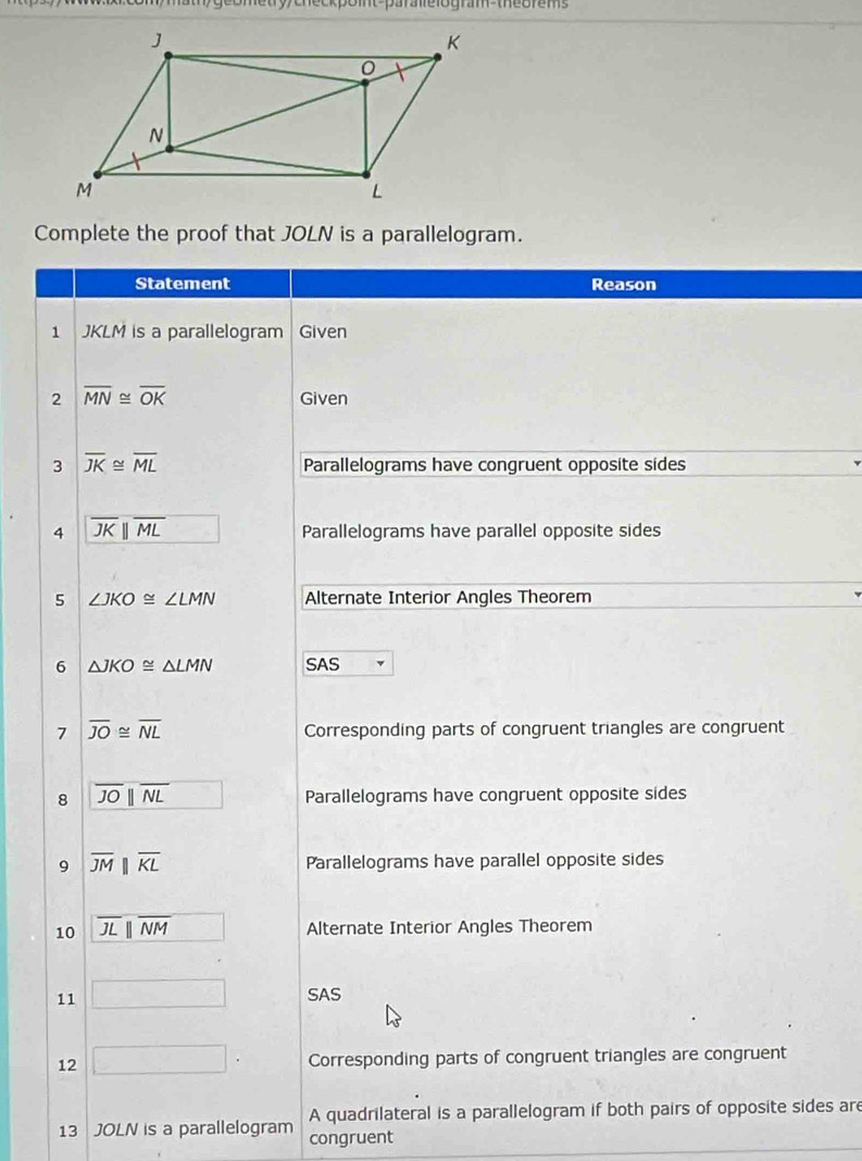 ometry/checkpoint-paralelogram-theorems 
Complete the proof that JOLN is a parallelogram. 
Statement Reason 
1 JKLM is a parallelogram Given 
2 overline MN≌ overline OK Given 
3 overline JK≌ overline ML Parallelograms have congruent opposite sides 
4 overline JKparallel overline ML - Parallelograms have parallel opposite sides 
5 ∠ JKO≌ ∠ LMN Alternate Interior Angles Theorem 
6 △ JKO≌ △ LMN SAS 
7 overline JO≌ overline NL Corresponding parts of congruent triangles are congruent 
8 overline JOparallel overline NL □  Parallelograms have congruent opposite sides 
9 overline JMparallel overline KL Parallelograms have parallel opposite sides 
10 overline JLparallel overline NM Alternate Interior Angles Theorem 
11 □ SAS 
12 □. Corresponding parts of congruent triangles are congruent 
A quadrilateral is a parallelogram if both pairs of opposite sides are 
13 JOLN is a parallelogram congruent