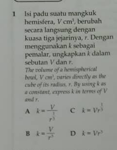 Isi padu suatu mangkuk
hemisfera, Vcm^3 , berubah
secara langsung dengan
kuasa tiga jejarinya, r. Dengan
menggunakan k sebagai
pemalar, ungkapkan k dalam
sebutan V dan r.
The volume of a hemispherical
bowl, V cm ', varies directly as the
cube of its radius, r. By using k as
a constant, express k in terms of V
and r.
A k=frac Vr^(frac 1)3 C k=Vr^(frac 1)3
B k= V/r^3  D k=Vr^3