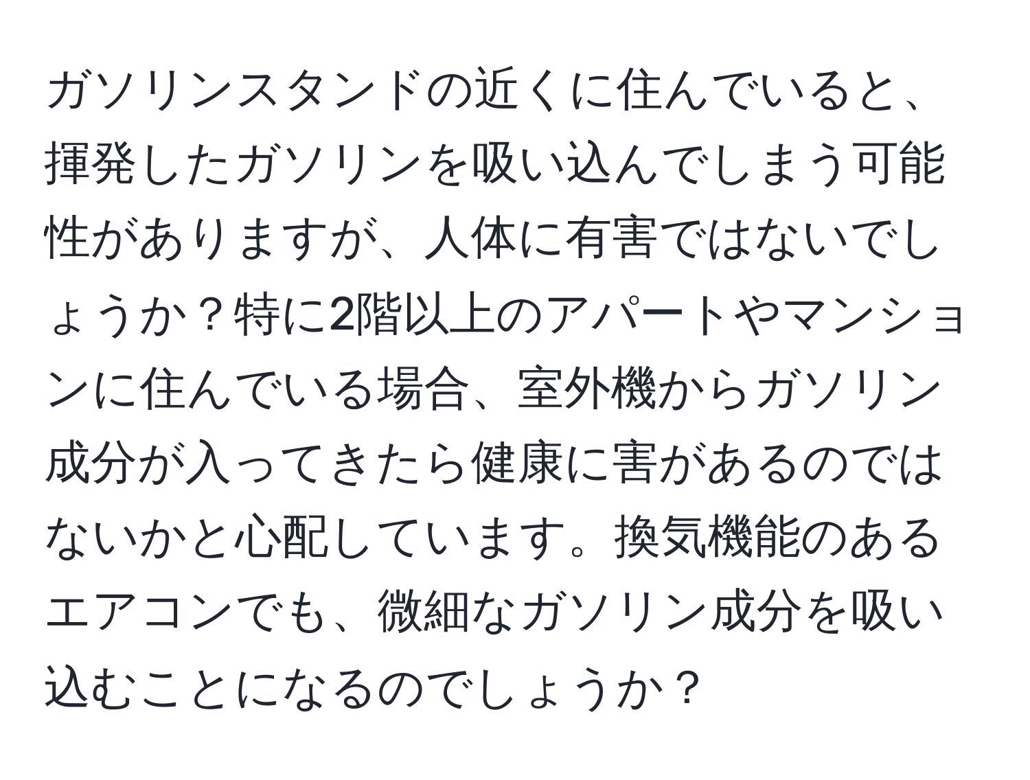 ガソリンスタンドの近くに住んでいると、揮発したガソリンを吸い込んでしまう可能性がありますが、人体に有害ではないでしょうか？特に2階以上のアパートやマンションに住んでいる場合、室外機からガソリン成分が入ってきたら健康に害があるのではないかと心配しています。換気機能のあるエアコンでも、微細なガソリン成分を吸い込むことになるのでしょうか？