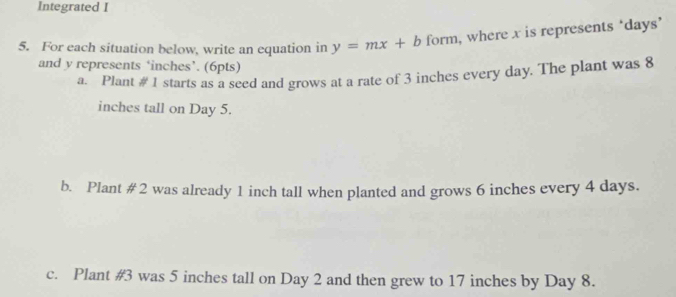 Integrated I 
5. For each situation below, write an equation in y=mx+b form, where x is represents ‘ days ’ 
and y represents ‘ inches ’. (6pts) 
a. Plant # 1 starts as a seed and grows at a rate of 3 inches every day. The plant was 8
inches tall on Day 5. 
b. Plant # 2 was already 1 inch tall when planted and grows 6 inches every 4 days. 
c. Plant # 3 was 5 inches tall on Day 2 and then grew to 17 inches by Day 8.