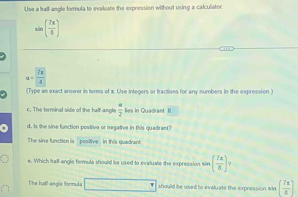 Use a half-angle formula to evaluate the expression without using a calculator.
sin ( 7π /8 )
alpha = 7π /4 
(Type an exact answer in terms of π Use integers or fractions for any numbers in the expression.)
c. The terminal side of the half-angle  alpha /2  lies in Quadrant II.
× d. Is the sine function positive or negative in this quadrant?
The sine function is positive in this quadrant.
e. Which half-angle formula should be used to evaluate the expression sin ( 7π /8 ) ?
The half-angle formula _  should be used to evaluate the expression sin ( 7π /8 )