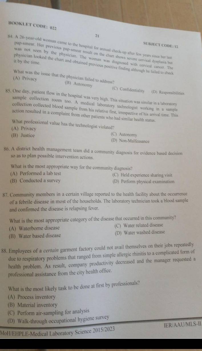 BOOKLET CODE: 022
21
SUBJECT CODE: 12
84. A 26-year-old woman came to the hospital for annual check-up after few years since her last
pap-smear. Her previous pap-smear result on the chart shows severe cervical dysplasia but
was not seen by the physician. The woman was diagnosed with cervical cancer. The
it by the time.
physician looked the chart and obtained previous positive finding although he failed to check
What was the issue that the physician failed to address?
(A) Privacy
(B) Autonomy (C) Confidentiality (D) Responsibilities
85. One day, patient flow in the hospital was very high. This situation was similar in a laboratory
sample collection room too. A medical laboratory technologist working in a sample
collection collected blood sample from his relative first, irrespective of his arrival time. This
action resulted in a complaint from other patients who had similar health status.
What professional value has the technologist violated?
(A) Privacy (C) Autonomy
(B) Justice (D) Non-Malfeasance
86. A district health management team did a community diagnosis for evidence based decision
so as to plan possible intervention actions.
What is the most appropriate way for the community diagnosis?
(A) Performed a lab test (C) Held experience sharing visit
(B) Conducted a survey (D) Perform physical examination
87. Community members in a certain village reported to the health facility about the occurrence
of a febrile disease in most of the households. The laboratory technician took a blood sample
and confirmed the disease is relapsing fever.
What is the most appropriate category of the disease that occurred in this community?
(A) Waterborne disease (C) Water related disease
(B) Water based disease (D) Water washed disease
88. Employees of a certain garment factory could not avail themselves on their jobs repeatedly
due to respiratory problems that ranged from simple allergic rhinitis to a complicated form of
health problem. As result, company productivity decreased and the manager requested a
professional assistance from the city health office.
What is the most likely task to be done at first by professionals?
(A) Process inventory
(B) Material inventory
(C) Perform air-sampling for analysis
(D) Walk-through occupational hygiene survey
MoH/EHPLE-Medical Laboratory Science 2015/2023 IER/AAU/MLS-II