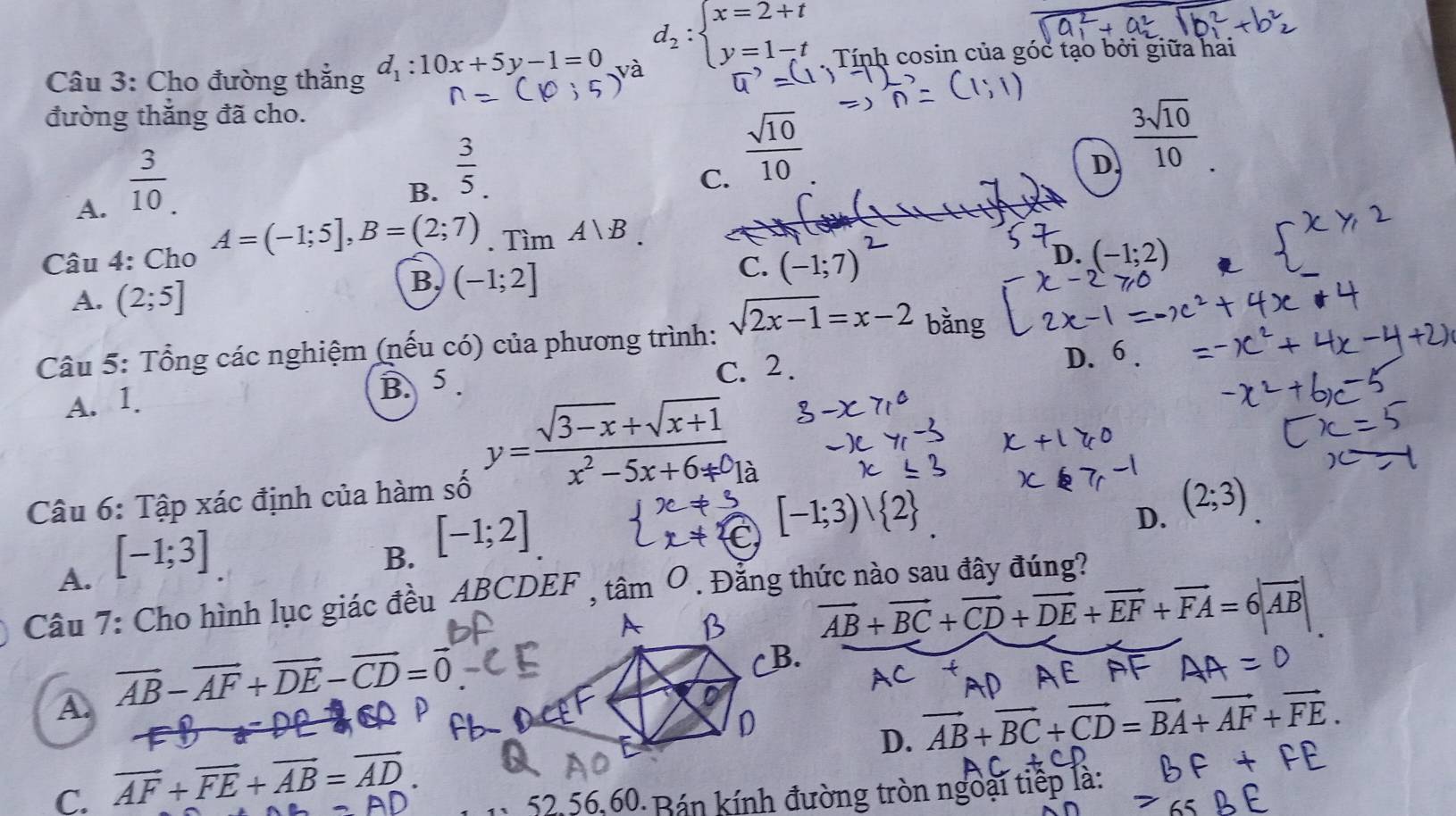 d_2:beginarrayl x=2+t y=1-tendarray.
Câu 3: Cho đường thắng d_1:10x+5y-1=0 Tính cosin của góc tạo bởi giữa hai
đường thắng đã cho.
A.  3/10 .
B.  3/5 .
C.  sqrt(10)/10 
D  3sqrt(10)/10 .
Câu 4: Cho A=(-1;5],B=(2;7).TimA∪ B
A. (2;5]
B, (-1;2]
C. (-1;7)
D. (-1;2)
Câu 5: Tổng các nghiệm (nếu có) của phương trình: sqrt(2x-1)=x-2 bằng
A. 1. B. 5 . C. 2.
D. 6
y= (sqrt(3-x)+sqrt(x+1))/x^2-5x+6+0 
Câu 6: Tập xác định của hàm số
D. (2;3)
A. [-1;3]
B. [-1;2]
[-1;3)vee  2
Câu 7: Cho hình lục giác đều ABCDEF , tan O. Đằng thức nào sau đây đúng?
A
vector AB+vector BC+vector CD+vector DE+vector EF+vector FA=6|vector AB|
A. vector AB-vector AF+vector DE-vector CD=vector 0
B.
D. vector AB+vector BC+vector CD=vector BA+vector AF+vector FE.
C. vector AF+vector FE+vector AB=vector AD.
52,56,60 Bán kính đường tròn ngoài tiếp là: