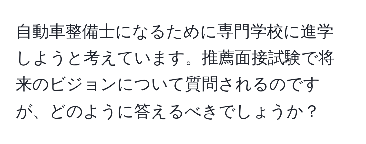 自動車整備士になるために専門学校に進学しようと考えています。推薦面接試験で将来のビジョンについて質問されるのですが、どのように答えるべきでしょうか？