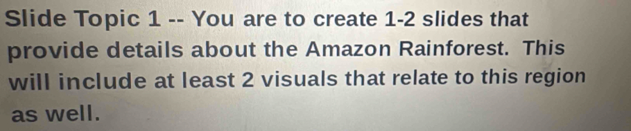 Slide Topic 1 -- You are to create 1 -2 slides that 
provide details about the Amazon Rainforest. This 
will include at least 2 visuals that relate to this region 
as well.