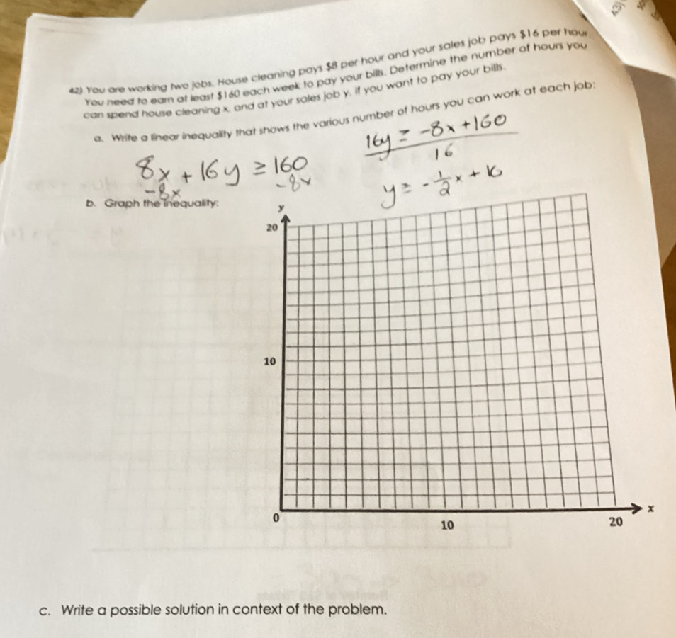 423 You are working two jobs. House cleaning pays $8 per hour and your sales job pays $16 per hou 
You need to ear at least $160 each week to pay your bills. Determine the number of hours you 
can spend house cleaning x, and at your sales job y, if you want to pay your bills 
a. Write a linear inequality that shows the various number of hours you can work at each job 
b. Graph the inequality: 
c. Write a possible solution in context of the problem.