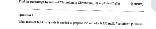 Find the percentage by mass of Chromium in Chromium (III) sulphide (Cr_2S_3) [5 marks] 
Question 2 
What mass of K_2SO_4 crystals is needed to prepare 355 mL of a 0.250molL^(-1) solution? [5 marks]