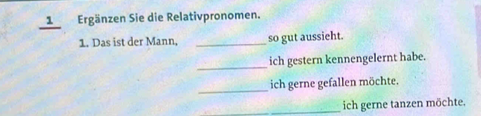 Ergänzen Sie die Relativpronomen. 
1. Das ist der Mann, _so gut aussieht. 
_ 
ich gestern kennengelernt habe. 
_ 
ich gerne gefallen möchte. 
_ich gerne tanzen möchte.