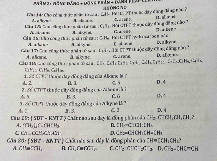 PhầN 2: ĐỒNG ĐẢNG + ĐỒNG PHâN + DAnH PHáp của
KHÔNG NO
Câu 14: Cho công thức phân tử sau : C_2F H4. Hỏi CTPT thuộc dãy đồng đẳng nào ?
A. alkyne. B. alkane. C. arene. D. alkene
Câu 15: Cho công thức phân tử sau : C_2H_2. Hỏi CTPT thuộc dãy đồng đẳng nào ?
A. alkane. B. alkyne. C. arene. D. alkene
Câu 16: Cho công thức phân tử sau : C_4H_6. Hỏi CTPT hydrocarbon nào
A. alkane. B. alkyne. C. alkene D. alkyne.
Câu 17: Cho công thức phân tử sau : C_3H_6. Hỏi CTPT thuộc dãy đồng đẳng nào ?
A. alkane. B. alkyne. C. arene. D. alkene.
Câu 18: Cho công thức phân tử sau : CH_4,C_2H_4,C_2H_6,C_3H_8,C_2H_2,C_4H_10,C_3H_4,C_3H_6,C_4H_6,
C_5H_10,C_4H_8,C_6H_10.
1. Số CTPT thuộc dãy đồng đẳng của Alkane là ?
A. 2. B. 3. C. 5 D. 4
2. Số CTPT thuộc dãy đồng đẳng của Alkene là ?
A. 5. B. 3. C. 6 D. 4
3. Số CTPT thuộc dãy đồng đẳng của Alkyne là ?
A. 1. B. 3. C. 2 D. 4.
Câu 1 9: SBT-KNTT T  Chất nào sau đây là đồng phân của CH_2=CHCH_2CH_2CH_3 ?
A. (CH_3)_2C=CHCH_3. B. CH_2=CHCH_2CH_3.
C. CHequiv CCH_2CH_2CH_3. D. CH_2=CHCH_2CH=CH_2.
Câu 20: SBT-KNTT Chất nào sau đây là đồng phân của CHequiv CCH_2CH_3
A. CHequiv CCH_3. B. CH_3Cequiv CCH_3. C. CH_2=CHCH_2CH_3. D. CH_2=CHCequiv CH.