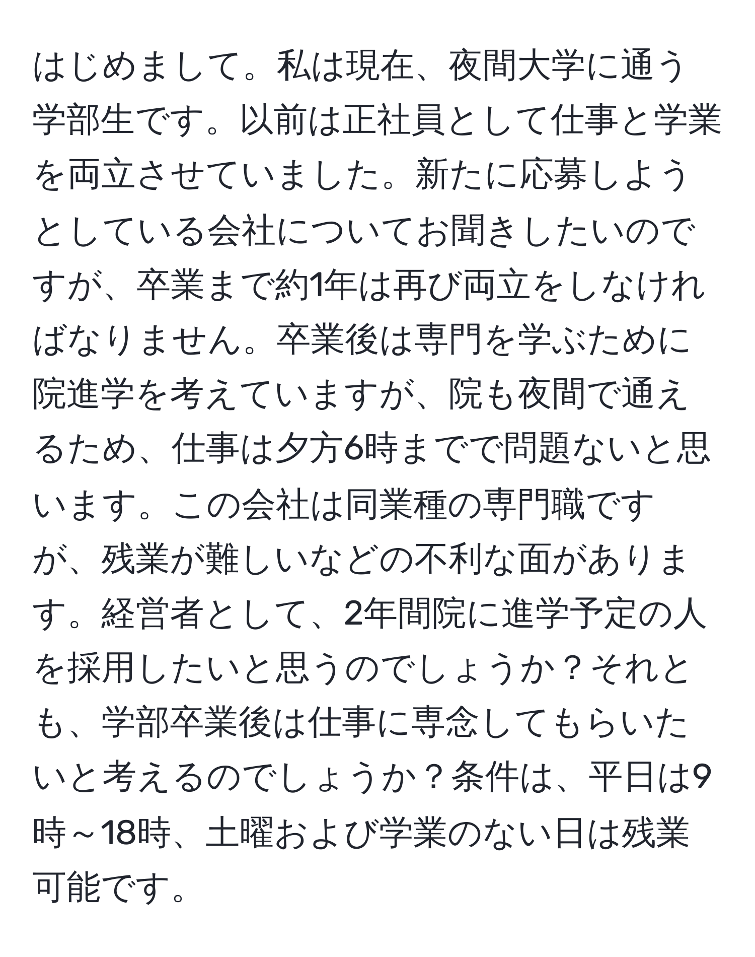 はじめまして。私は現在、夜間大学に通う学部生です。以前は正社員として仕事と学業を両立させていました。新たに応募しようとしている会社についてお聞きしたいのですが、卒業まで約1年は再び両立をしなければなりません。卒業後は専門を学ぶために院進学を考えていますが、院も夜間で通えるため、仕事は夕方6時までで問題ないと思います。この会社は同業種の専門職ですが、残業が難しいなどの不利な面があります。経営者として、2年間院に進学予定の人を採用したいと思うのでしょうか？それとも、学部卒業後は仕事に専念してもらいたいと考えるのでしょうか？条件は、平日は9時～18時、土曜および学業のない日は残業可能です。