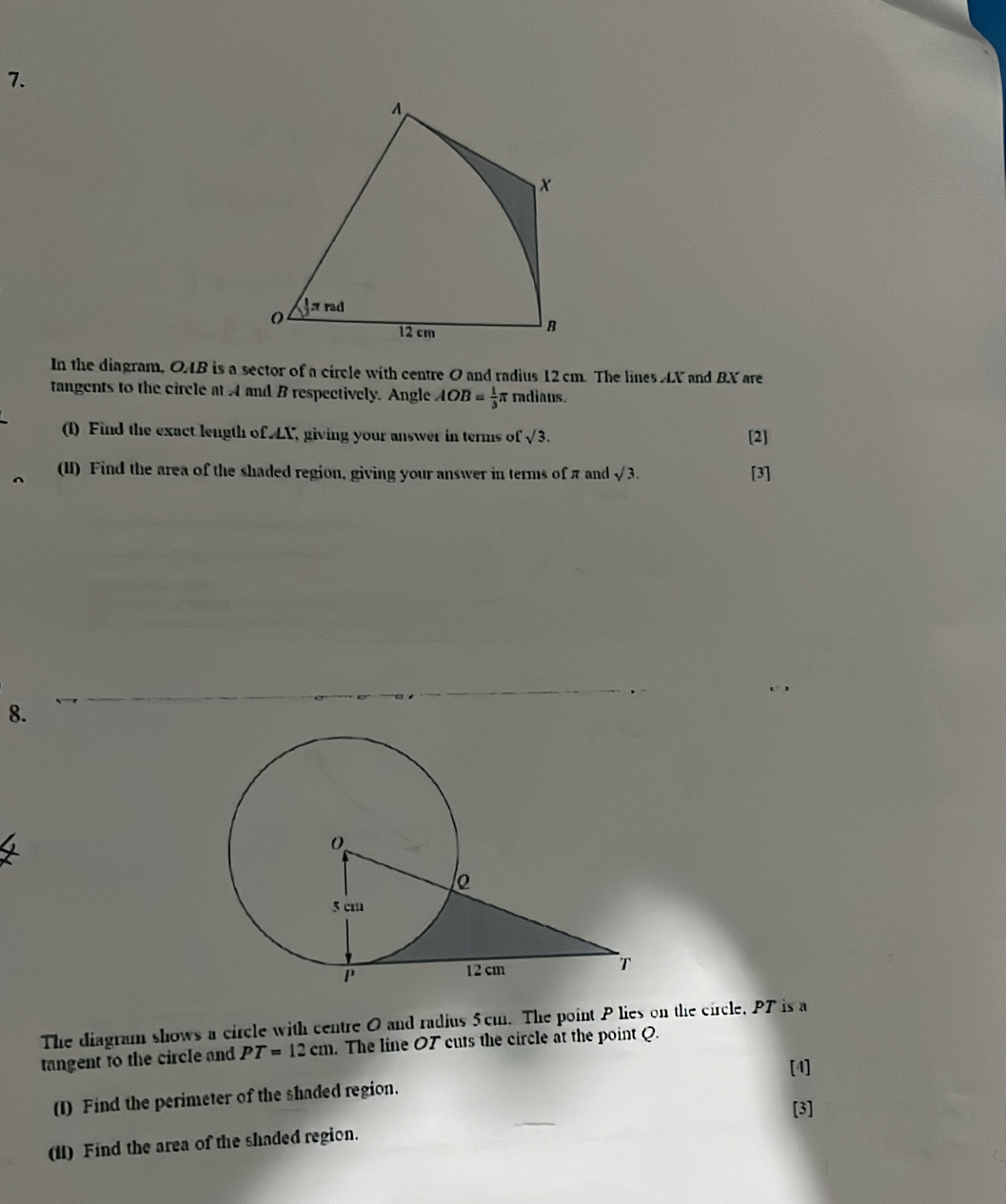 In the diagram, OAB is a sector of a circle with centre O and radius 12cm. The lines AX and BX are 
tangents to the circle at 4 and B respectively. Angle AOB= 1/3  radiaus. 
(1) Find the exact length of LX, giving your answer in terms of sqrt(3). [2] 
(lI) Find the area of the shaded region, giving your answer in terms of π and sqrt(3). [3] 
8. 
The diagram shows a circle with centre 0 and radius 5cm. The point P lies on the circle, PT is a 
tangent to the circle and PT=12cm. The line O7 cuts the circle at the point Q. 
[4] 
(I) Find the perimeter of the shaded region. 
[3] 
(11) Find the area of the shaded region.