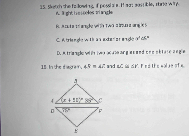 Sketch the following, if possible. If not possible, state why.
A. Right isosceles triangle
B. Acute triangle with two obtuse angles
C. A triangle with an exterior angle of 45°
D. A triangle with two acute angles and one obtuse angle
16. In the diagram, ∠ B≌ ∠ E and ∠ C≌ ∠ F. Find the value of x.
D 75° F
E