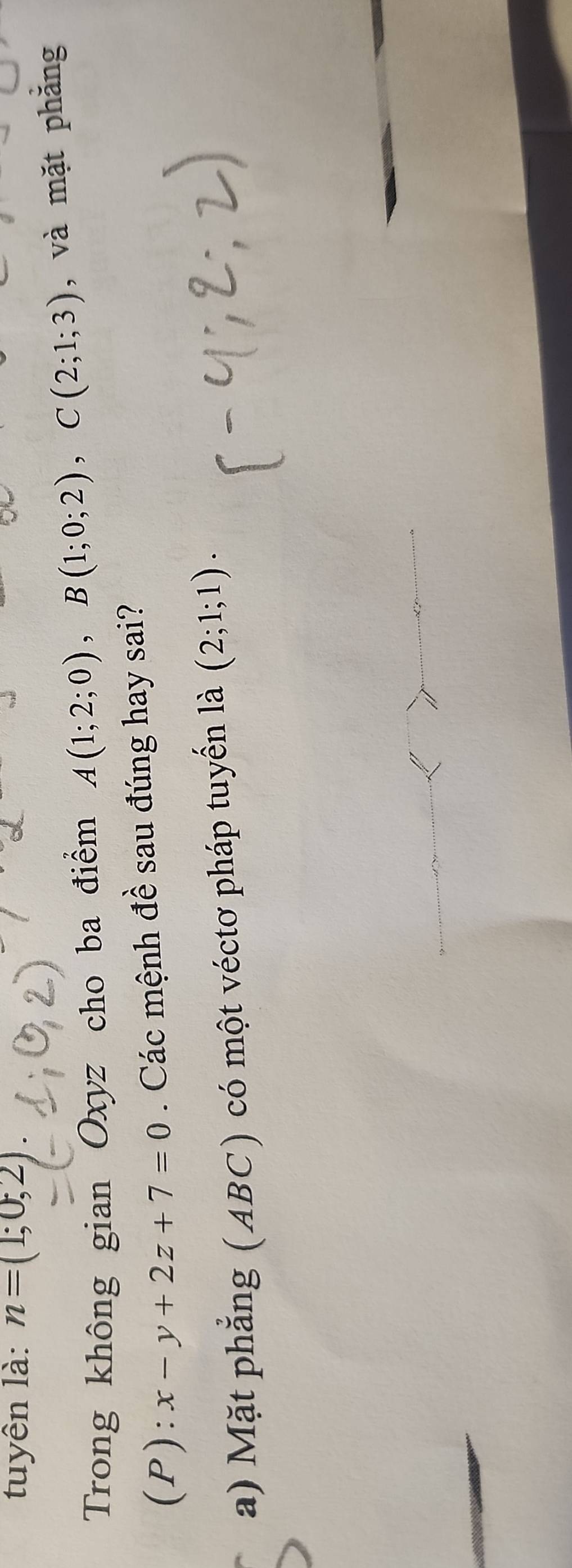 tuyên là: n=(1;0;2). 
Trong không gian Oxyz cho ba điểm A(1;2;0), B(1;0;2), C(2;1;3) , và mặt phăng 
(P): x-y+2z+7=0. Các mệnh đề sau đúng hay sai? 
a) Mặt phẳng (ABC) có một véctơ pháp tuyển là (2;1;1).