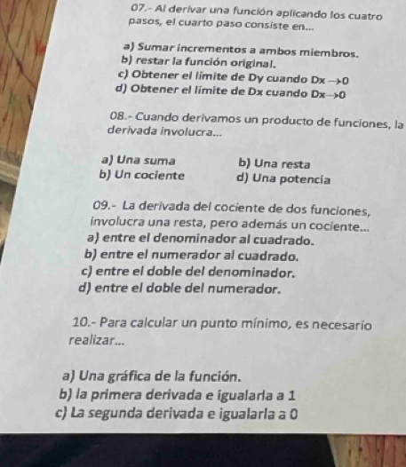 07.- Al derivar una función aplicando los cuatro
pasos, el cuarto paso consiste en...
a) Sumar incrementos a ambos miembros.
b) restar la función original.
c) Obtener el límite de Dy cuando Dxto 0
d) Obtener el límite de Dx cuando Dxto 0
08.- Cuando derivamos un producto de funciones, la
derivada involucra...
a) Una suma b) Una resta
b) Un cociente d) Una potencia
09.- La derivada del cociente de dos funciones,
involucra una resta, pero además un cociente...
a) entre el denominador al cuadrado.
b) entre el numerador al cuadrado.
c) entre el doble del denominador.
d) entre el doble del numerador.
10.- Para calcular un punto mínimo, es necesario
realizar...
a) Una gráfica de la función.
b) la primera derivada e igualarla a 1
c) La segunda derivada e igualarla a 0