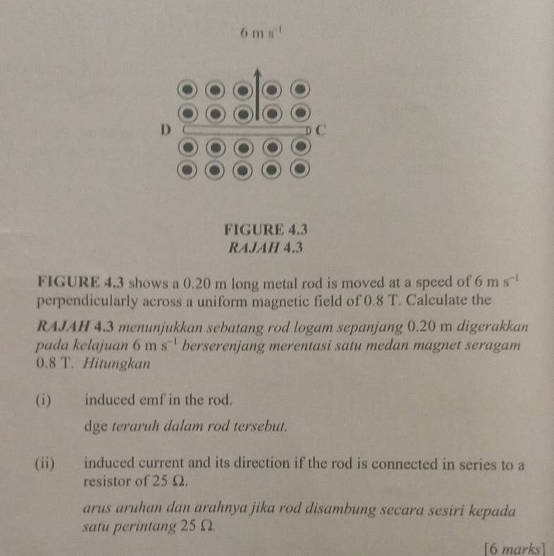 6ms^(-1)
D 
C 
FIGURE 4.3 
RAJAH 4.3 
FIGURE 4.3 shows a 0.20 m long metal rod is moved at a speed of 6ms^(-1)
perpendicularly across a uniform magnetic field of 0.8 T. Calculate the 
RAJAH 4.3 menunjukkan sebatang rod logam sepanjang 0.20 m digerakkan 
pada kelajuan 6 m s^(-1) berserenjang merentasi satu medan magnet seragam
0.8 T. Hitungkan 
(i) induced emf in the rod. 
dge teraruh dalam rod tersebut. 
(ii) induced current and its direction if the rod is connected in series to a 
resistor of 25 Ω. 
arus aruhan dan arahnya jika rod disambung secara sesiri kepada 
satu perintang 25 Ω. 
[6 marks]