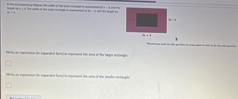 In the eccsompanying disgram the with of the ioner rectangle is represented by x-1 and the
longth by x ± 3. The width of the outer rectangle is reprosented by 3x-4 , and the longth by
3x+4
*Record your work for this question on scrup poper to refer to for the next question.
Write an expression (in expanded form) to represent the area of the larger rectangle:
Write an expression (in expanded form) to represent the area of the smaller rectangle: