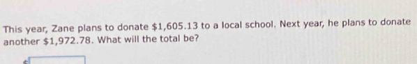 This year, Zane plans to donate $1,605.13 to a local school. Next year, he plans to donate 
another $1,972.78. What will the total be?