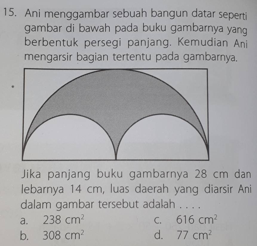 Ani menggambar sebuah bangun datar seperti
gambar di bawah pada buku gambarnya yang
berbentuk persegi panjang. Kemudian Ani
mengarsir bagian tertentu pada gambarnya.
Jika panjang buku gambarnya 28 cm dan
lebarnya 14 cm, luas daerah yang diarsir Ani
dalam gambar tersebut adalah . . . .
a. 238cm^2 C. 616cm^2
b. 308cm^2 d. 77cm^2