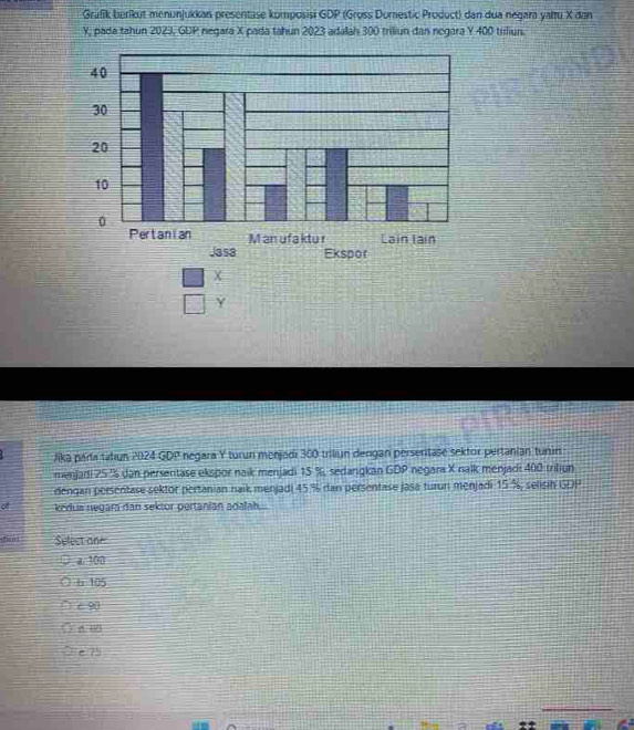 Grafik berikut menunjukkan presentase komposisi GDP (Gross Dorestic Product) dan dua negara yalu X dan
Y, pada tahun 2023, GDP negara X pada tahun 2023 adalah 300 triliun dan negara Y 400 tiliun.
X
Y
Jika paría tatiun 2024 GDP negara Y turun menjadi 300 triiun dengan persertase sektor pertanian tunin
menjadi 25 % dan persentase ekspor naik menjadi 15 %, sedangkan GDP negara X nalk menjadi 400 tritiun
dengan persentase sektor pertanian naik menjadi 45 % dan persentase jasa turun menjadi 15 %, selisih GDP
of kedua negara dan sektor pertanian adalah..
Select one
a. 100
h 105
c 90
6.05
e ?'