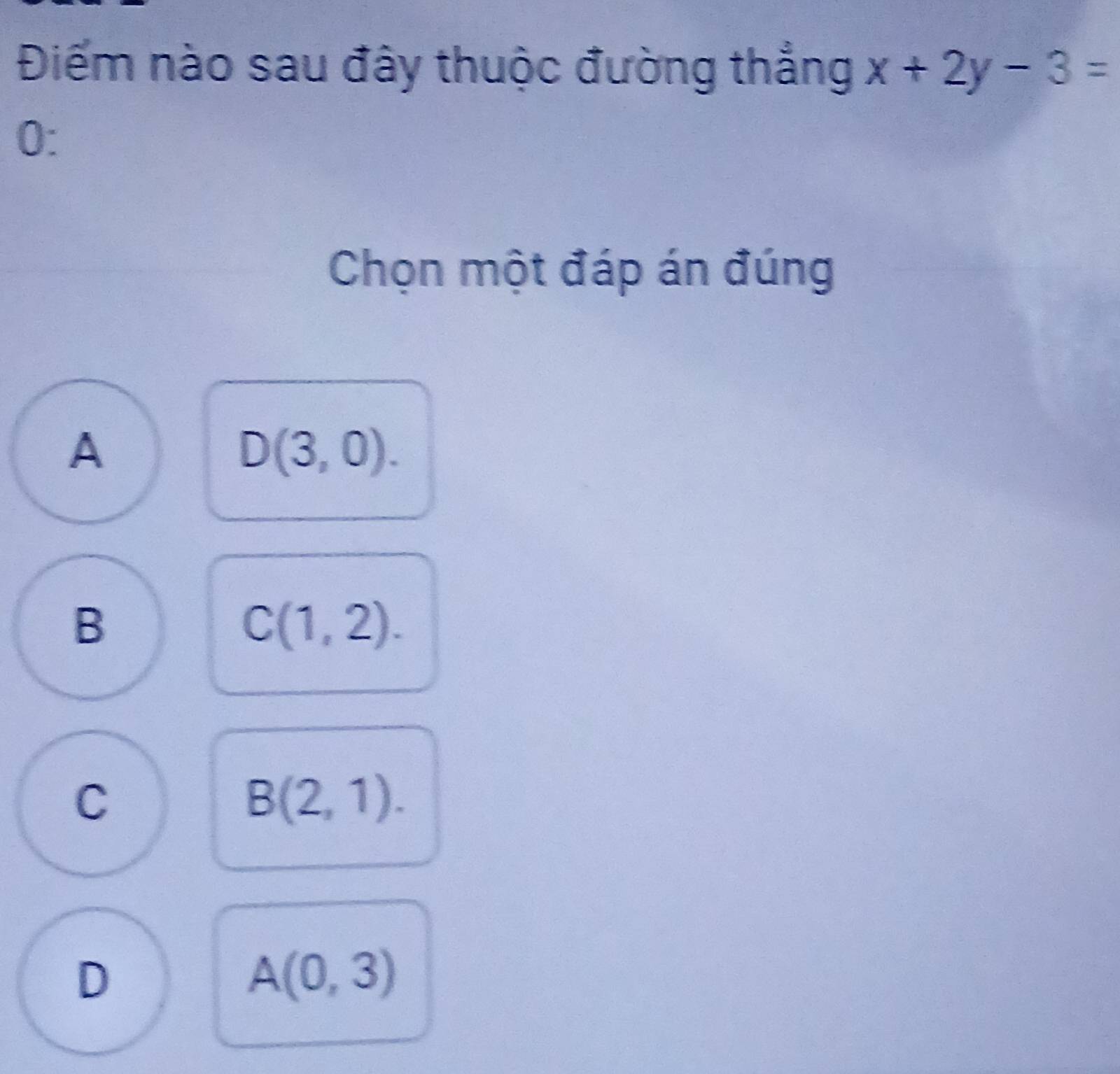 Điếm nào sau đây thuộc đường thắng x+2y-3=
0:
Chọn một đáp án đúng
A
D(3,0).
B
C(1,2).
C
B(2,1).
D
A(0,3)