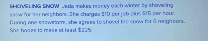 SHOVELING SNOW Jada makes money each winter by shoveling 
snow for her neighbors. She charges $10 per job plus $15 per hour. 
During one snowstorm, she agrees to shovel the snow for 6 neighbors. 
She hopes to make at least $225.