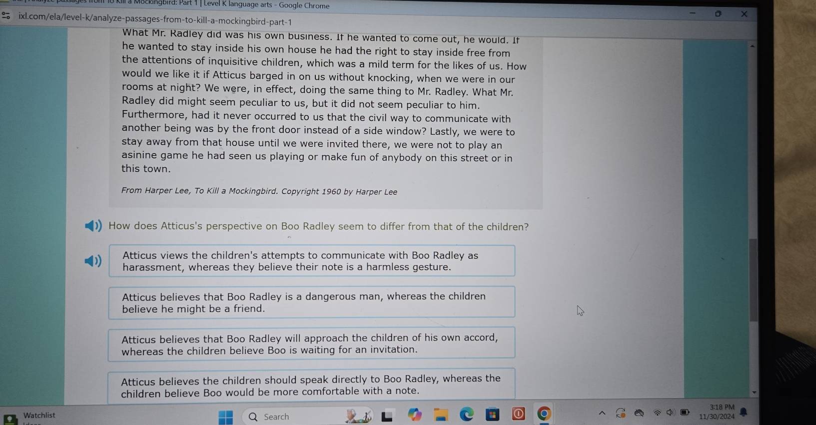 a Muckingbird: Part 1 | Level K language arts - Google Chrome
ixl.com/ela/level-k/analyze-passages-from-to-kill-a-mockingbird-part-1
What Mr. Radley did was his own business. If he wanted to come out, he would. If
he wanted to stay inside his own house he had the right to stay inside free from
the attentions of inquisitive children, which was a mild term for the likes of us. How
would we like it if Atticus barged in on us without knocking, when we were in our
rooms at night? We were, in effect, doing the same thing to Mr. Radley. What Mr.
Radley did might seem peculiar to us, but it did not seem peculiar to him.
Furthermore, had it never occurred to us that the civil way to communicate with
another being was by the front door instead of a side window? Lastly, we were to
stay away from that house until we were invited there, we were not to play an
asinine game he had seen us playing or make fun of anybody on this street or in
this town.
From Harper Lee, To Kill a Mockingbird. Copyright 1960 by Harper Lee
How does Atticus's perspective on Boo Radley seem to differ from that of the children?
Atticus views the children's attempts to communicate with Boo Radley as
harassment, whereas they believe their note is a harmless gesture.
Atticus believes that Boo Radley is a dangerous man, whereas the children
believe he might be a friend.
Atticus believes that Boo Radley will approach the children of his own accord,
whereas the children believe Boo is waiting for an invitation.
Atticus believes the children should speak directly to Boo Radley, whereas the
children believe Boo would be more comfortable with a note.
3:18 PM
Watchlist 11/30/2024
Q Search