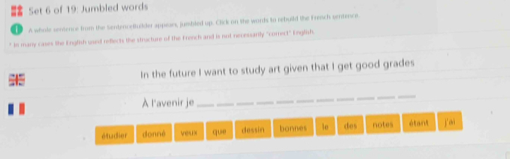 Set 6 of 19: Jumbled words 
D A whole sentence from the SentenceBuilder appears, jumbled up. Click on the words to rebuild the French sentence 
* In many cases the English used reflects the structure of the French and is not necessarily "correct" English. 
= 5 In the future I want to study art given that I get good grades 
À l'avenir je 
_ 
étudier donné veux que dessin bonnes le des notes étant j'ai