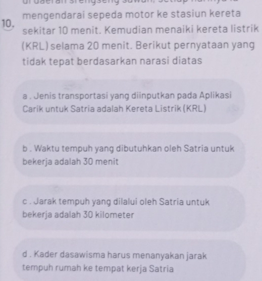 urdäeran stengseng
mengendarai sepeda motor ke stasiun kereta
10. sekitar 10 menit. Kemudian menaiki kereta listrik
(KRL) selama 20 menit. Berikut pernyataan yang
tidak tepat berdasarkan narasi diatas
a . Jenis transportasi yang diinputkan pada Aplikasi
Carik untuk Satria adalah Kereta Listrik (KRL)
b . Waktu tempuh yang dibutuhkan oleh Satria untuk
bekerja adalah 30 menit
c . Jarak tempuh yang dilalui oleh Satria untuk
bekerja adalah 30 kilometer
d . Kader dasawisma harus menanyakan jarak
tempuh rumah ke tempat kerja Satria