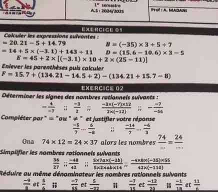 Calculer les expressions sulvantes :
=20.21-5+14.79 B=(-35)* 3+5+7
=14+5* (-3.1)+143+11 D=(15.6-10.6)* 3-5
E=45+2* [(-3.1)* 10+2* (25-11)]
Enlever les parenthèses puis calculer
F=15.7+(134.21-14.5+2)-(134.21+15.7-8)
EXERCICE 02
Déterminer les signes des nombres rationnels suivants :
- 4/-7 ;;  (-3)/2 ;;  (-3* (-7)* 12)/2* (-12) ;; - (-7)/-54 
Compléter par " = "ou " ≠ " et justifier votre réponse
 (-5)/7 ... 6/-8 ;;  (-14)/7 ... (-6)/3 
Ona 74* 12=24* 37 alors les nombres  74/... = 24/... 
Simplifier les nombres rationnels sulvants
 36/27 ;; (-48)/42 ;; (5* 7a* (-2b))/5* 2* ab* 14 ;; (-4* 8* (-35)* 55)/42* (-110) 
Réduire au même dénominateur les nombres rationnels suivants
 (-9)/1  et  5/6 ;;  (-7)/55  et  5/-22   (-7)/15  et  (-12)/20   (-1)/18  et  11/6 