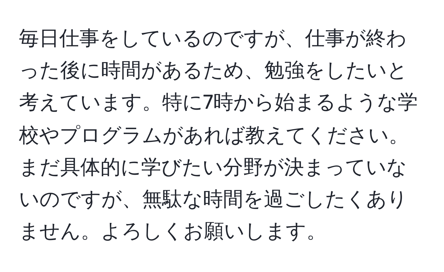 毎日仕事をしているのですが、仕事が終わった後に時間があるため、勉強をしたいと考えています。特に7時から始まるような学校やプログラムがあれば教えてください。まだ具体的に学びたい分野が決まっていないのですが、無駄な時間を過ごしたくありません。よろしくお願いします。