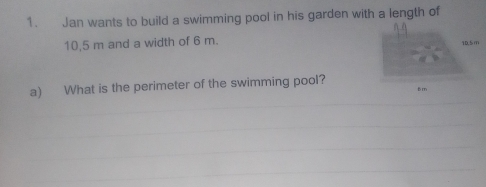 Jan wants to build a swimming pool in his garden with a length of
10,5 m and a width of 6 m. 
a) What is the perimeter of the swimming pool? 
_ 
_ 
_ 
_ 
_ 
_