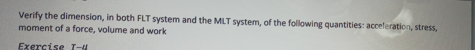 Verify the dimension, in both FLT system and the MLT system, of the following quantities: acceleration, stress, 
moment of a force, volume and work 
Exercise T-4