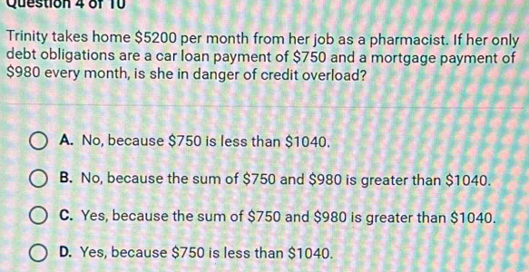 Trinity takes home $5200 per month from her job as a pharmacist. If her only
debt obligations are a car loan payment of $750 and a mortgage payment of
$980 every month, is she in danger of credit overload?
A. No, because $750 is less than $1040.
B. No, because the sum of $750 and $980 is greater than $1040.
C. Yes, because the sum of $750 and $980 is greater than $1040.
D. Yes, because $750 is less than $1040.