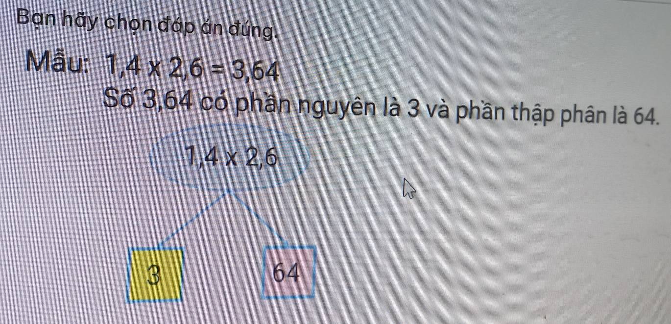 Bạn hãy chọn đáp án đúng.
Mẫu: 1,4* 2,6=3,64
Số 3,64 có phần nguyên là 3 và phần thập phân là 64.
1,4* 2, 6
3
64