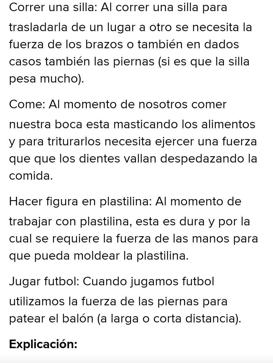 Correr una silla: Al correr una silla para 
trasladarla de un lugar a otro se necesita la 
fuerza de los brazos o también en dados 
casos también las piernas (si es que la silla 
pesa mucho). 
Come: Al momento de nosotros comer 
nuestra boca esta masticando los alimentos 
y para triturarlos necesita ejercer una fuerza 
que que los dientes vallan despedazando la 
comida. 
Hacer figura en plastilina: Al momento de 
trabajar con plastilina, esta es dura y por la 
cual se requiere la fuerza de las manos para 
que pueda moldear la plastilina. 
Jugar futbol: Cuando jugamos futbol 
utilizamos la fuerza de las piernas para 
patear el balón (a larga o corta distancia). 
Explicación: