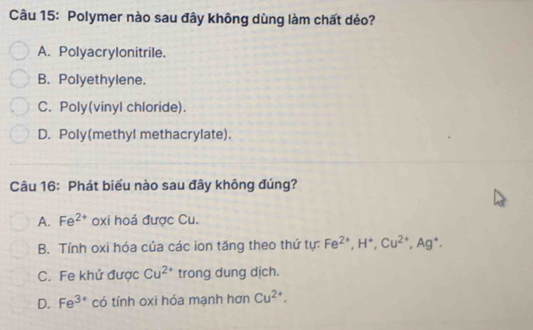 Polymer nào sau đây không dùng làm chất dẻo?
A. Polyacrylonitrile.
B. Polyethylene.
C. Poly(vinyl chloride).
D. Poly(methyl methacrylate).
Câu 16: Phát biểu nào sau đây không đúng?
A. Fe^(2+) oxi hoá được Cu.
B. Tính oxi hóa của các ion tăng theo thứ tự: Fe^(2+), H^+, Cu^(2+), Ag^+.
C. Fe khứ được Cu^(2+) trong dung dịch.
D. Fe^(3+) có tính oxi hóa mạnh hơn Cu^(2+).