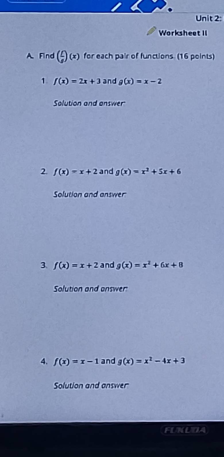 Worksheet II 
A. Find ( f/g )(x) for each pair of functions. (16 points) 
1. f(x)=2x+3 and g(x)=x-2
Solution and answer 
2 f(x)=x+2 and g(x)=x^2+5x+6
Solution and answer 
3. f(x)=x+2 and g(x)=x^2+6x+8
Solution and answer 
4. f(x)=x-1 and g(x)=x^2-4x+3
Solution and answer 
FUXUDA