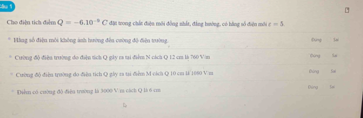 Cho điện tích diemQ=-6.10^(-9)C đặt trong chất điện môi đồng nhất, đẳng hướng, có hằng số điện môi varepsilon =5. 
Hàng số điện môi không ảnh hưởng đến cường độ điện trường. Đúng Sai
* Đúng
Cường độ điện trường do điện tích Q gây ra tại điểm N cách Q 12 cm là 760 V/m Sai
Cường độ điện trường do điện tích Q gây ra tại điểm M cách Q 10 cm là 1080 V/m Đúng Sai
Điểm có cường độ điện trường là 3000 V/m cách Q là 6 cm Đúng Sai