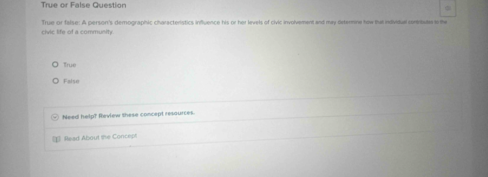 True or False Question
True or false: A person's demographic characteristics influence his or her levels of civic involvement and may determine how that individual contributes to the
civic life of a community.
True
False
Need help? Review these concept resources.
Read About the Concept