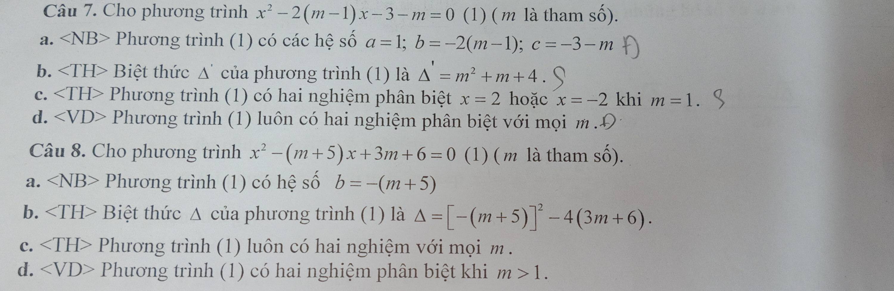 Cho phương trình x^2-2(m-1)x-3-m=0 (1) ( m là tham số).
a. ∠ NB> Phương trình (1) có các hệ số a=1; b=-2(m-1); c=-3-m
b. ∠ TH> Biệt thức A của phương trình (1) là △ '=m^2+m+4
c. Phương trình (1) có hai nghiệm phân biệt x=2 hoặc x=-2 khi m=1.
d. Phương trình (1) luôn có hai nghiệm phân biệt với mọi m .Đ
Câu 8. Cho phương trình x^2-(m+5)x+3m+6=0 (1) ( m là tham số).
a. ∠ NB> Phương trình (1) có hệ số b=-(m+5)
b. Biệt thức Δ của phương trình (1) là △ =[-(m+5)]^2-4(3m+6).
C. Phương trình (1) luôn có hai nghiệm với mọi m.
d. Phương trình (1) có hai nghiệm phân biệt khi m>1.