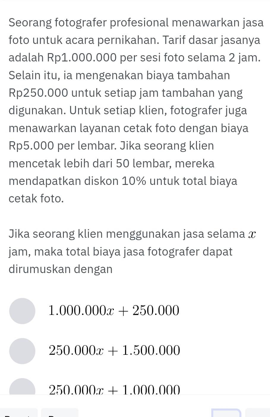 Seorang fotografer profesional menawarkan jasa
foto untuk acara pernikahan. Tarif dasar jasanya
adalah Rp1.000.000 per sesi foto selama 2 jam.
Selain itu, ia mengenakan biaya tambahan
Rp250.000 untuk setiap jam tambahan yang
digunakan. Untuk setiap klien, fotografer juga
menawarkan layanan cetak foto dengan biaya
Rp5.000 per lembar. Jika seorang klien
mencetak lebih dari 50 lembar, mereka
mendapatkan diskon 10% untuk total biaya
cetak foto.
Jika seorang klien menggunakan jasa selama x
jam, maka total biaya jasa fotografer dapat
dirumuskan dengan
1.000.000x+250.000
250.000x+1.500.000
250.000x+1.000.000