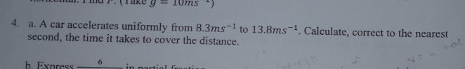 1 (Take g=10ms^2)
4. a. A car accelerates uniformly from 8.3ms^(-1) to 13.8ms^(-1). Calculate, correct to the nearest 
second, the time it takes to cover the distance. 
h Express 6 n