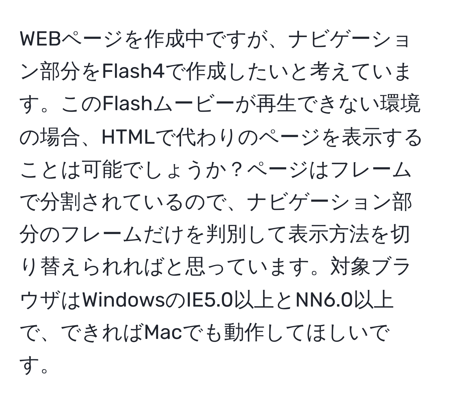 WEBページを作成中ですが、ナビゲーション部分をFlash4で作成したいと考えています。このFlashムービーが再生できない環境の場合、HTMLで代わりのページを表示することは可能でしょうか？ページはフレームで分割されているので、ナビゲーション部分のフレームだけを判別して表示方法を切り替えられればと思っています。対象ブラウザはWindowsのIE5.0以上とNN6.0以上で、できればMacでも動作してほしいです。