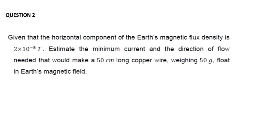 Given that the horizontal component of the Earth's magnetic flux density is
2* 10^(-5)T. Estimate the minimum current and the direction of flow 
needed that would make a 50 cm long copper wire, weighing 50g, float 
in Earth's magnetic field.