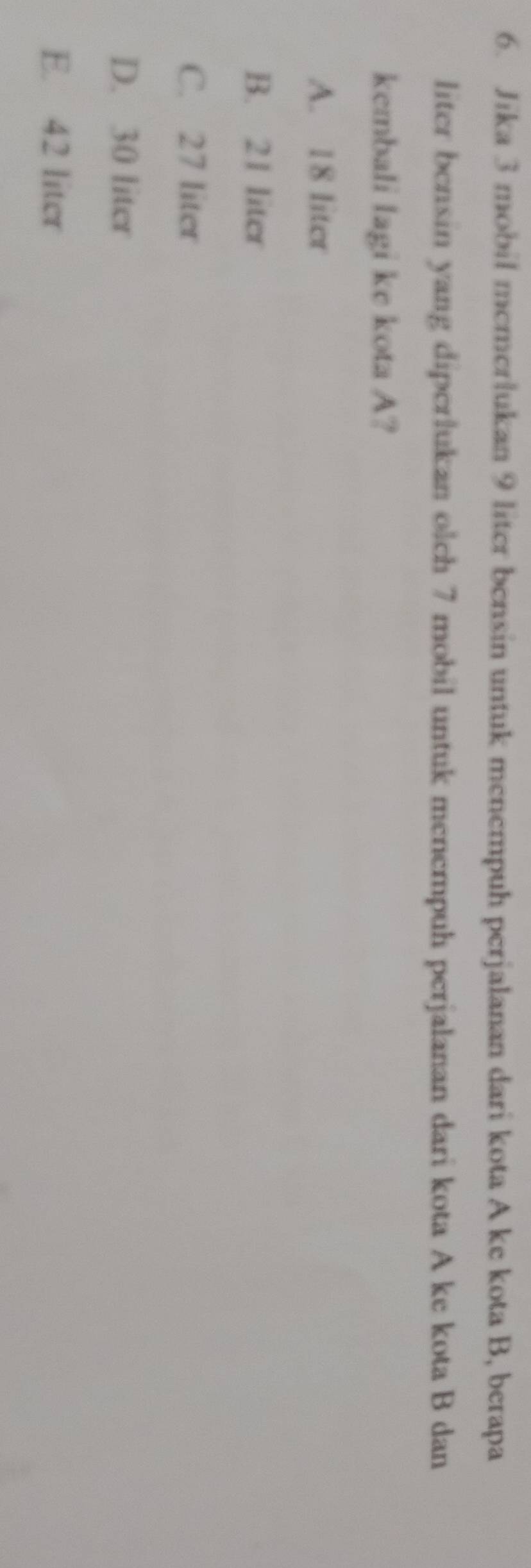 Jika 3 mobil memerlukan 9 liter bensin untuk menempuh perjalanan dari kota A ke kota B, berapa
liter bensin yang diperlukan olch 7 mobil untuk menempuh perjalanan dari kota A ke kota B dan
kembali lagi ke kota A?
A. 18 liter
B. 21 liter
C. 27 liter
D. 30 liter
E. 42 liter
