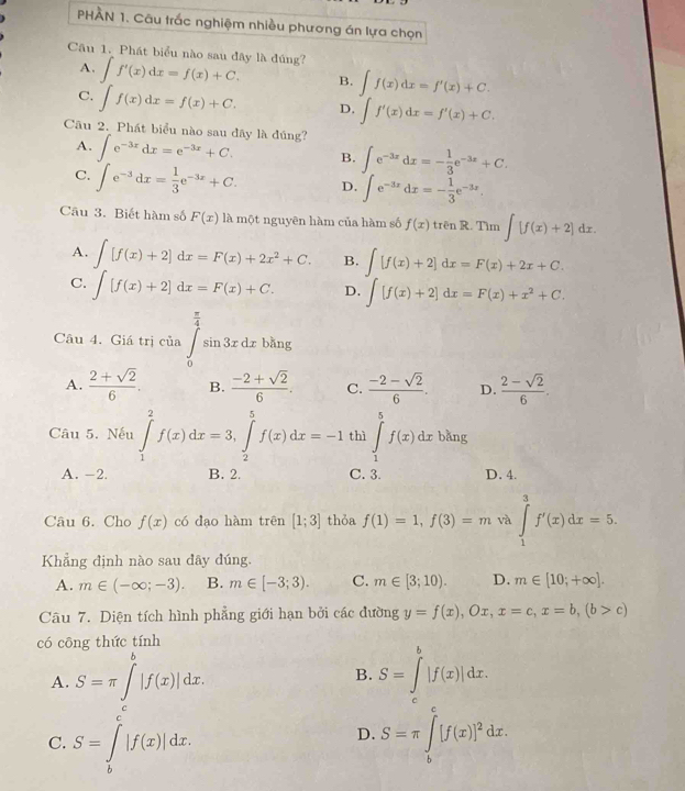 PHAN 1. Câu trắc nghiệm nhiều phương án lựa chọn
Câu 1. Phát biểu nào sau đây là đúng? ∈t f'(x)dx=f(x)+C. B. ∈t f(x)dx=f'(x)+C.
A.
C. ∈t f(x)dx=f(x)+C. D. ∈t f'(x)dx=f'(x)+C.
Câu 2. Phát biểu nào sau dây là đúng?
A. ∈t e^(-3x)dx=e^(-3x)+C. B. ∈t e^(-3x)dx=- 1/3 e^(-3x)+C.
C. ∈t e^(-3)dx= 1/3 e^(-3x)+C. D. ∈t e^(-3x)dx=- 1/3 e^(-3x).
Câu 3. Biết hàm số F(x) là một nguyên hàm của hàm số f(x)trenR. Tìm ∈t [f(x)+2]dx.
A. ∈t [f(x)+2]dx=F(x)+2x^2+C. B. ∈t [f(x)+2]dx=F(x)+2x+C.
C. ∈t [f(x)+2]dx=F(x)+C. D. ∈t [f(x)+2]dx=F(x)+x^2+C.
Câu 4. Giá trị của ∈tlimits _0^((frac π)4)sin 3xdxbln g
A.  (2+sqrt(2))/6 . B.  (-2+sqrt(2))/6 . C.  (-2-sqrt(2))/6 . D.  (2-sqrt(2))/6 .
Câu 5. Nếu ∈tlimits _1^(2f(x)dx=3,∈tlimits _2^5f(x)dx=-1 thì ∈tlimits _1^5f(x)dx bằng
A. -2. B. 2. C. 3. D. 4.
Câu 6. Cho f(x) có dao hàm trên [1;3] thỏa f(1)=1,f(3)=m và ∈tlimits _1^3f'(x)dx=5.
Khẳng định nào sau dây đúng.
A. m∈ (-∈fty ;-3). B. m∈ [-3;3). C. m∈ [3;10). D. m∈ [10;+∈fty ].
Câu 7. Diện tích hình phẳng giới hạn bởi các đường y=f(x),Ox,x=c,x=b,(b>c)
có cōng thức tính
A. S=π ∈t ^b)|f(x)|dx. S=∈tlimits _c^(b|f(x)|dx.
B.
C. S=∈tlimits _b^c|f(x)|dx. S=π ∈tlimits _b^c[f(x)]^2)dx.
D.